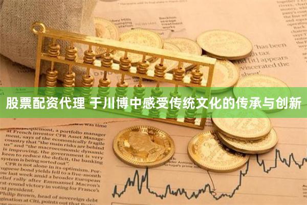 股票配资代理 于川博中感受传统文化的传承与创新