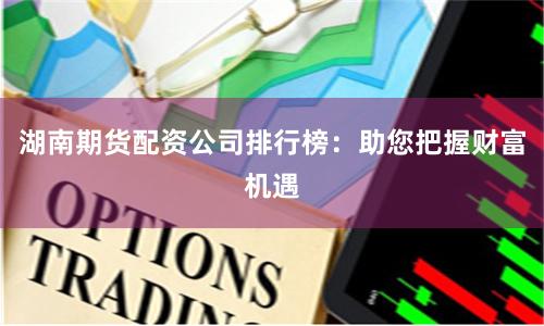 湖南期货配资公司排行榜：助您把握财富机遇