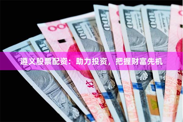 遵义股票配资：助力投资，把握财富先机