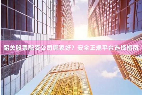 韶关股票配资公司哪家好？安全正规平台选择指南