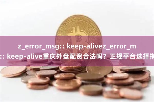 z_error_msg:: keep-alivez_error_msg:: keep-alive重庆外盘配资合法吗？正规平台选择指南